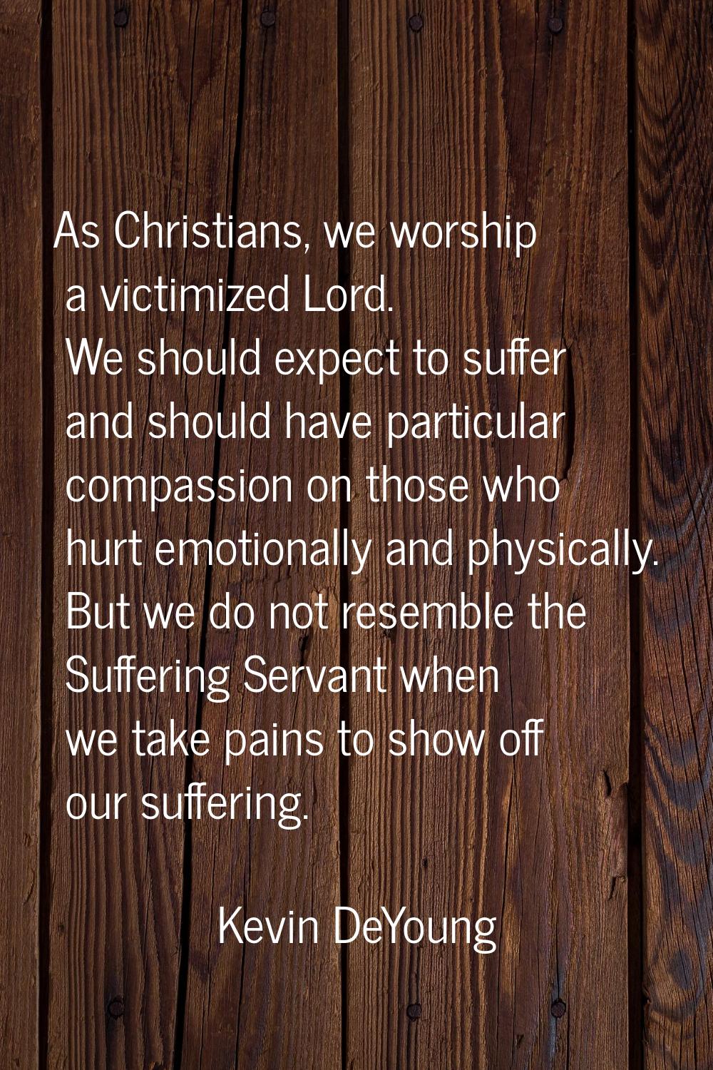 As Christians, we worship a victimized Lord. We should expect to suffer and should have particular 