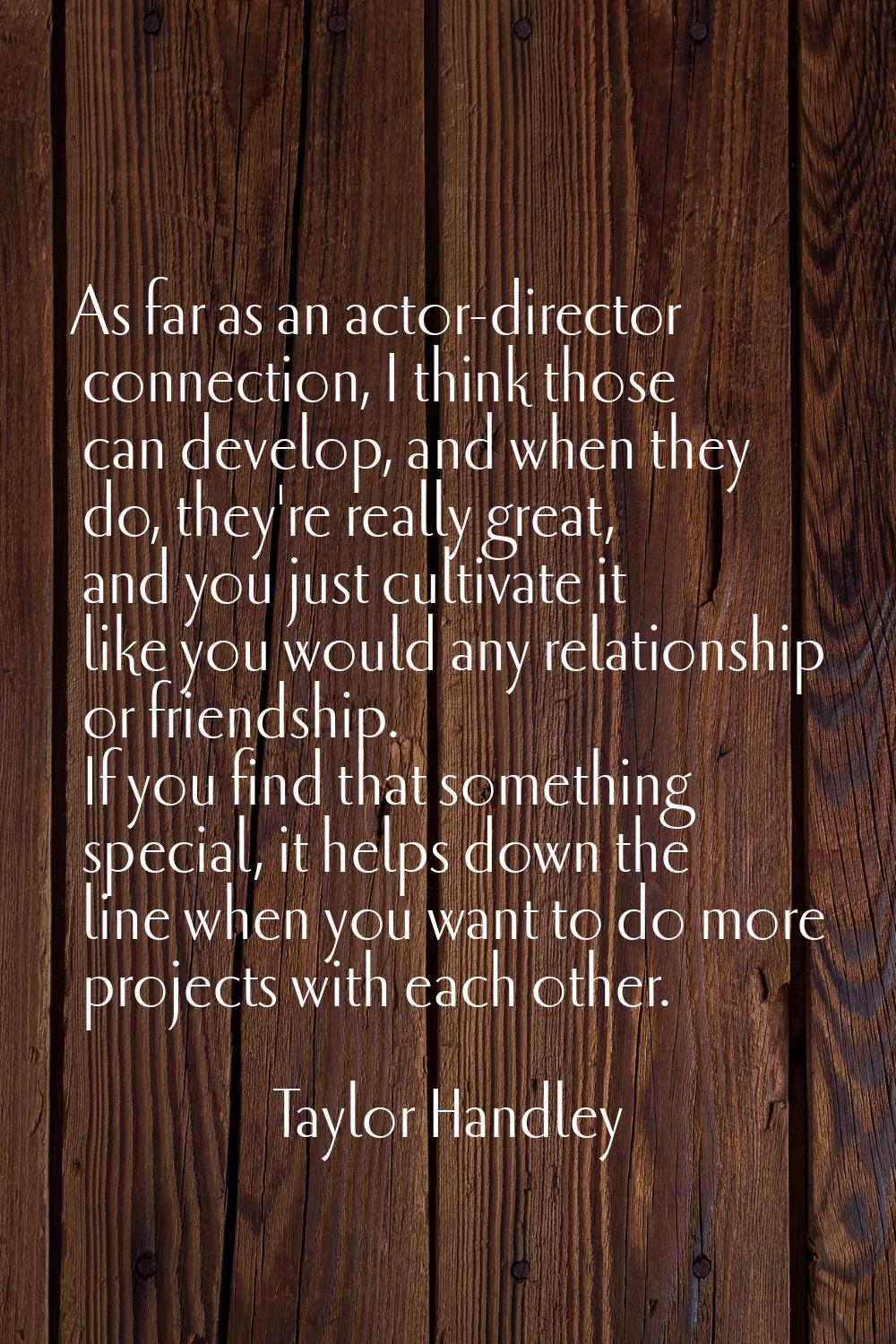 As far as an actor-director connection, I think those can develop, and when they do, they're really