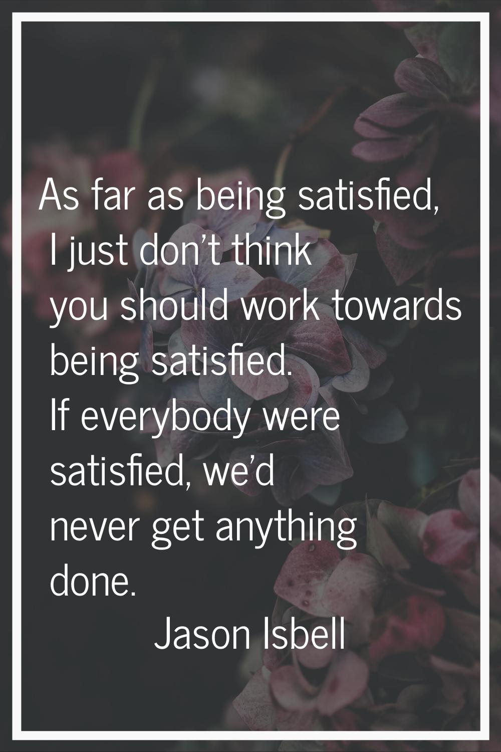As far as being satisfied, I just don't think you should work towards being satisfied. If everybody