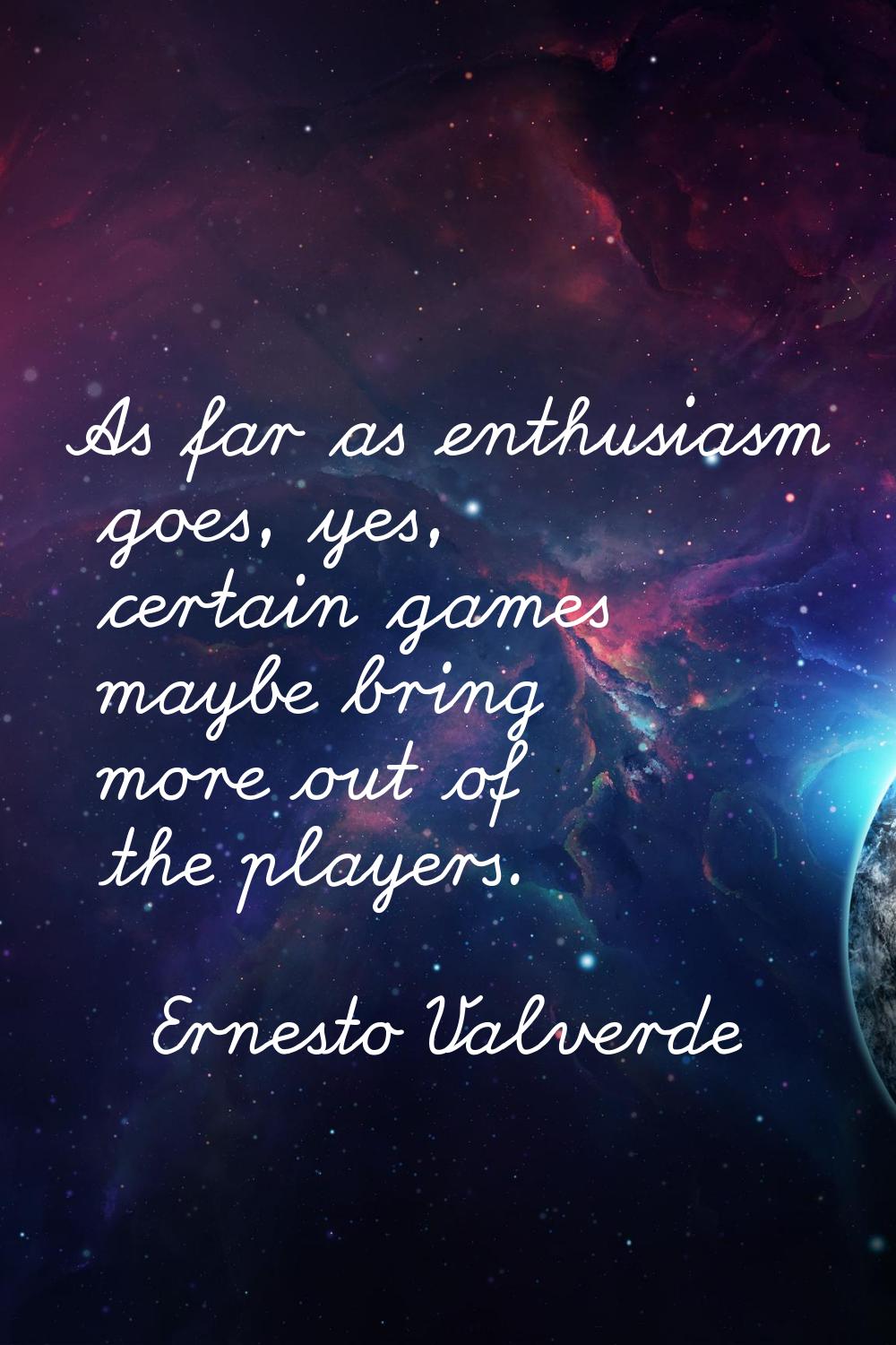 As far as enthusiasm goes, yes, certain games maybe bring more out of the players.