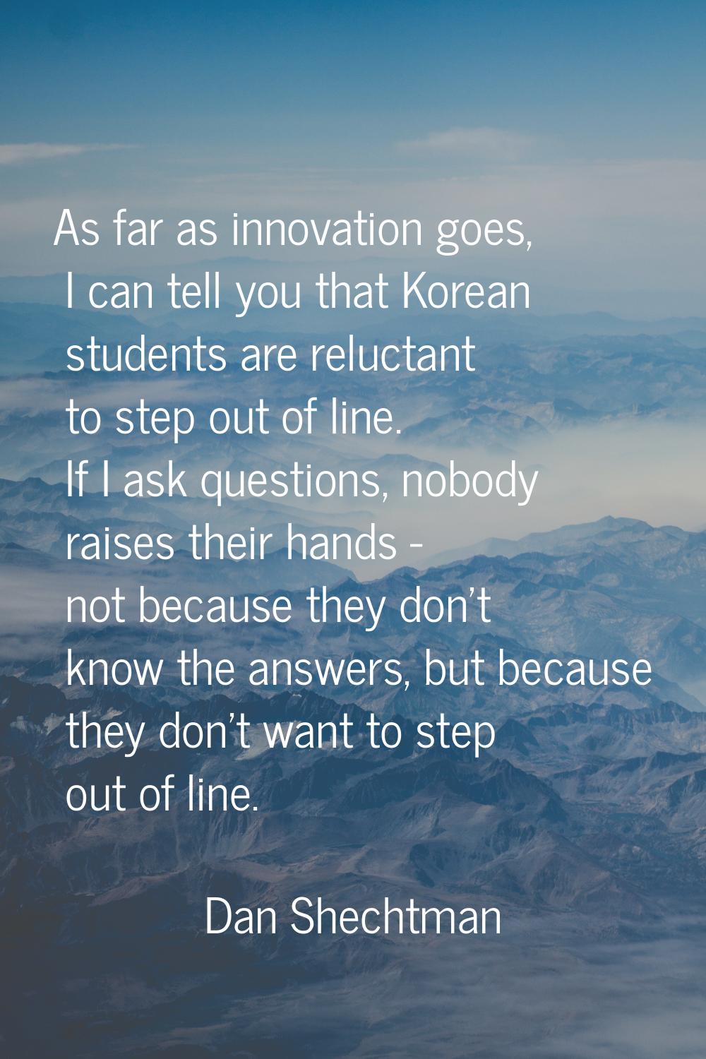 As far as innovation goes, I can tell you that Korean students are reluctant to step out of line. I