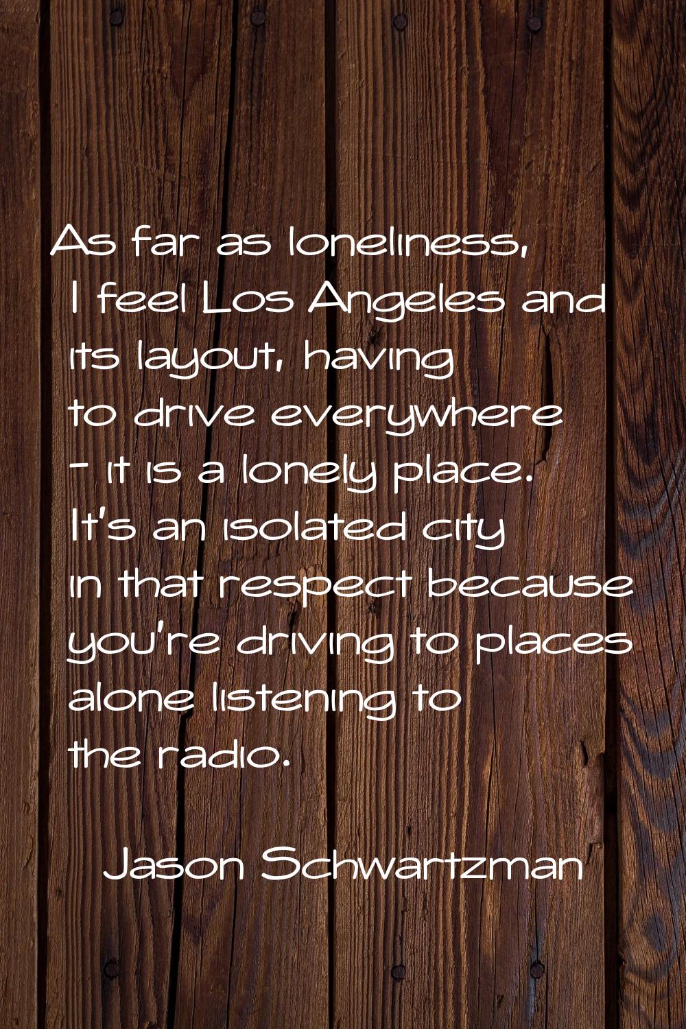 As far as loneliness, I feel Los Angeles and its layout, having to drive everywhere - it is a lonel