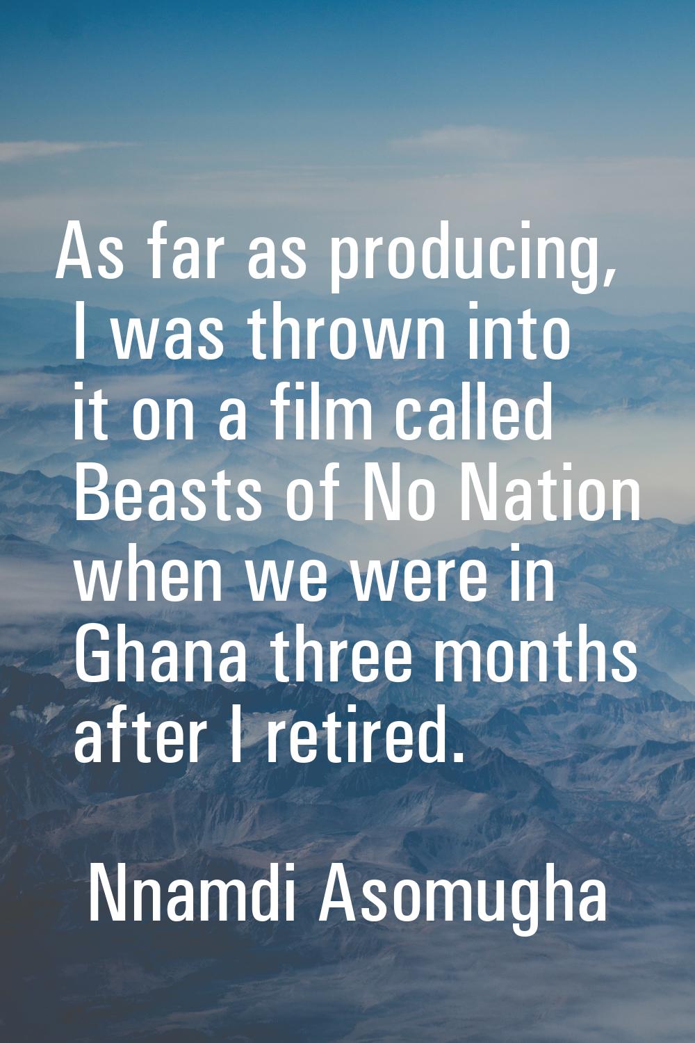 As far as producing, I was thrown into it on a film called Beasts of No Nation when we were in Ghan