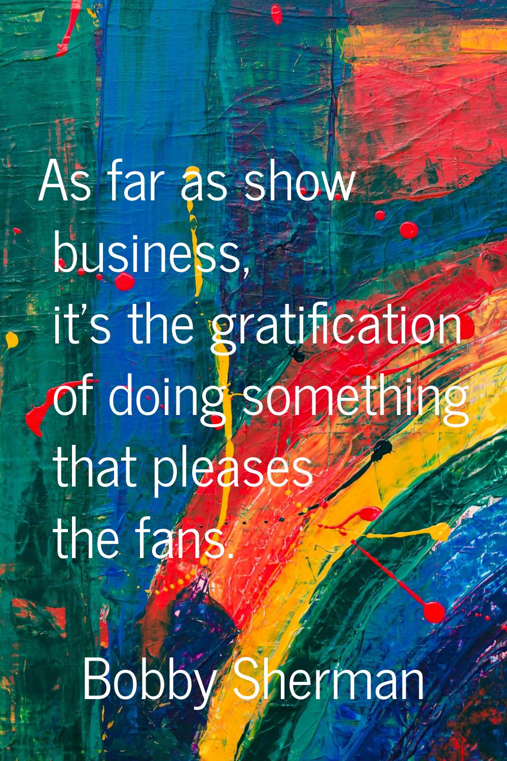 As far as show business, it's the gratification of doing something that pleases the fans.