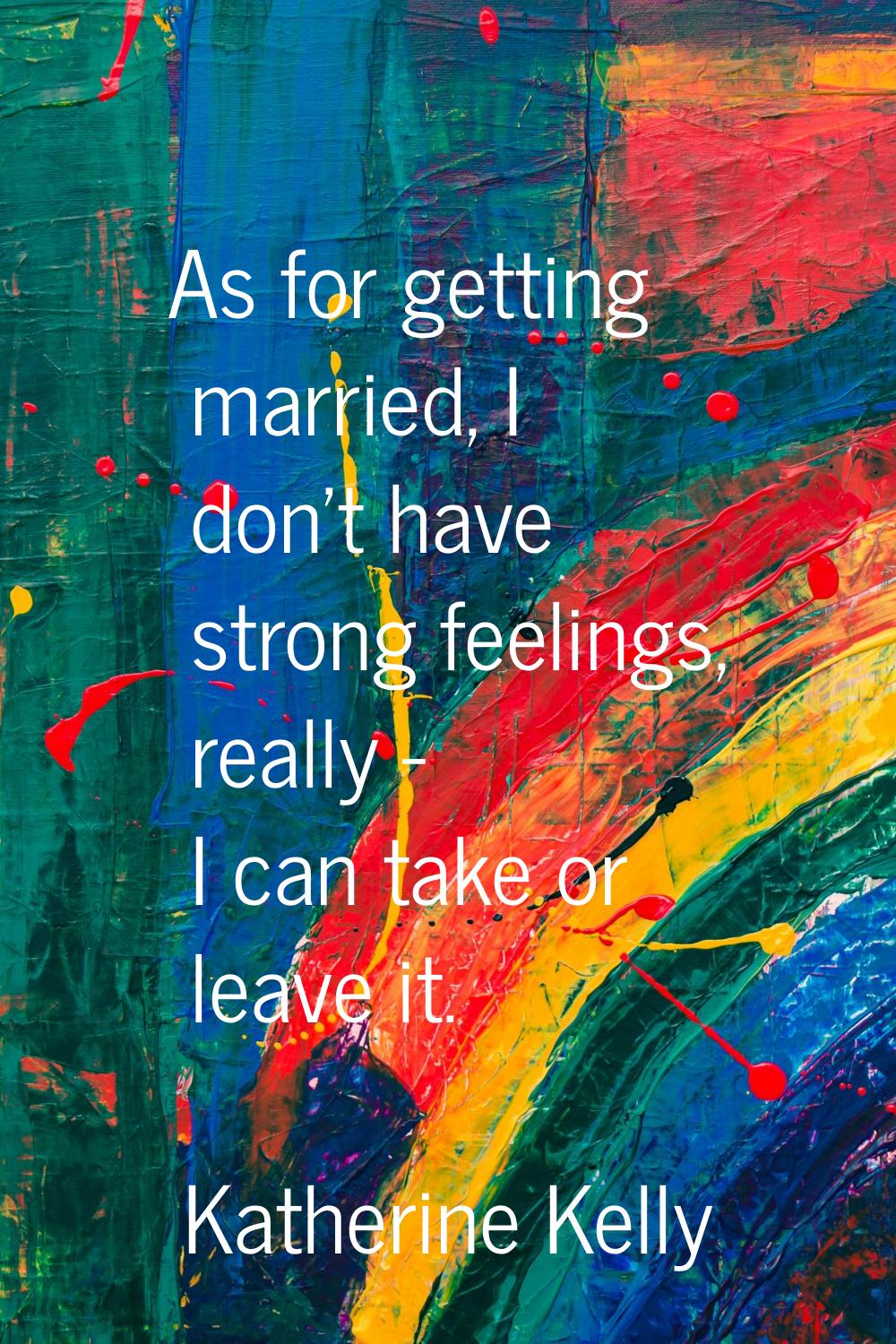 As for getting married, I don't have strong feelings, really - I can take or leave it.