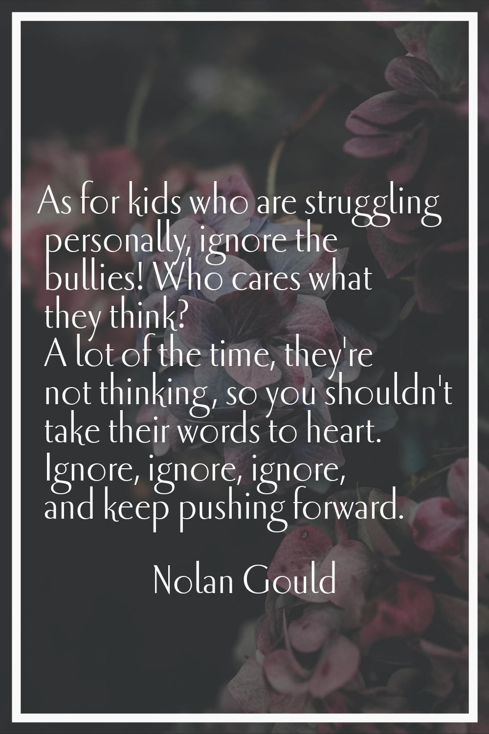 As for kids who are struggling personally, ignore the bullies! Who cares what they think? A lot of 