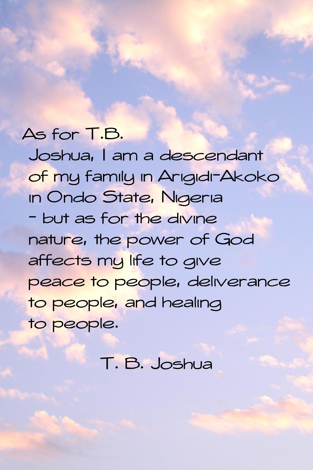 As for T.B. Joshua, I am a descendant of my family in Arigidi-Akoko in Ondo State, Nigeria - but as