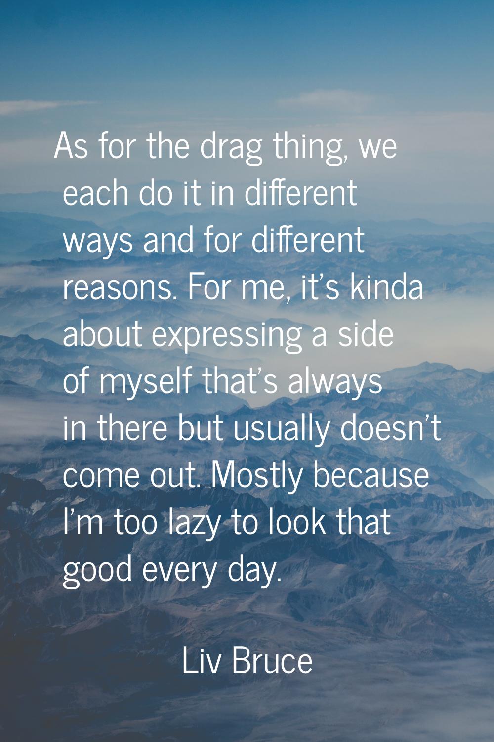 As for the drag thing, we each do it in different ways and for different reasons. For me, it's kind