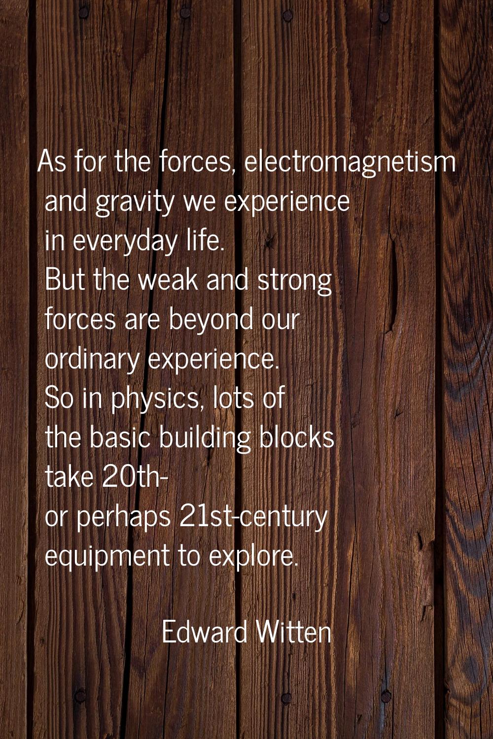 As for the forces, electromagnetism and gravity we experience in everyday life. But the weak and st