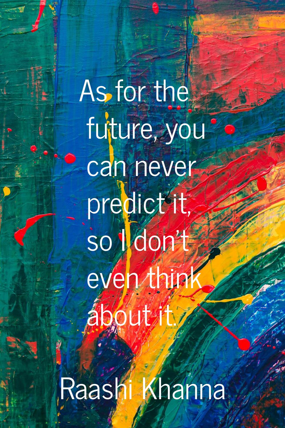As for the future, you can never predict it, so I don't even think about it.