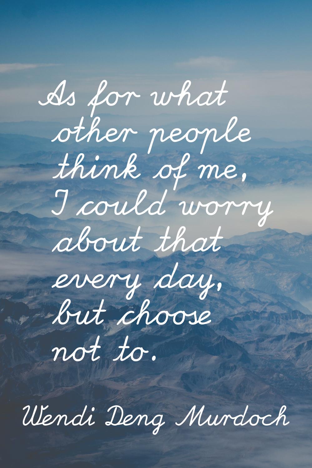 As for what other people think of me, I could worry about that every day, but choose not to.