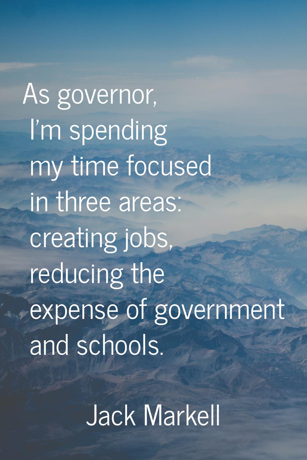 As governor, I'm spending my time focused in three areas: creating jobs, reducing the expense of go