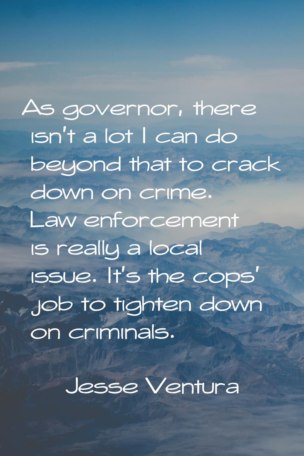 As governor, there isn't a lot I can do beyond that to crack down on crime. Law enforcement is real