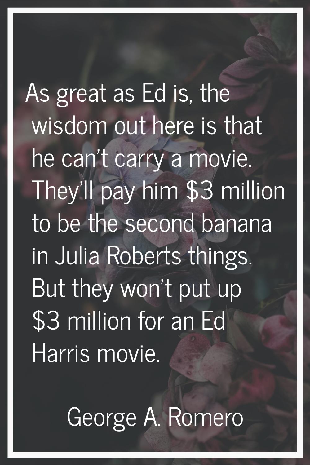 As great as Ed is, the wisdom out here is that he can't carry a movie. They'll pay him $3 million t