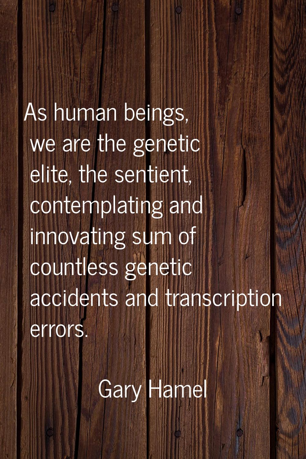 As human beings, we are the genetic elite, the sentient, contemplating and innovating sum of countl