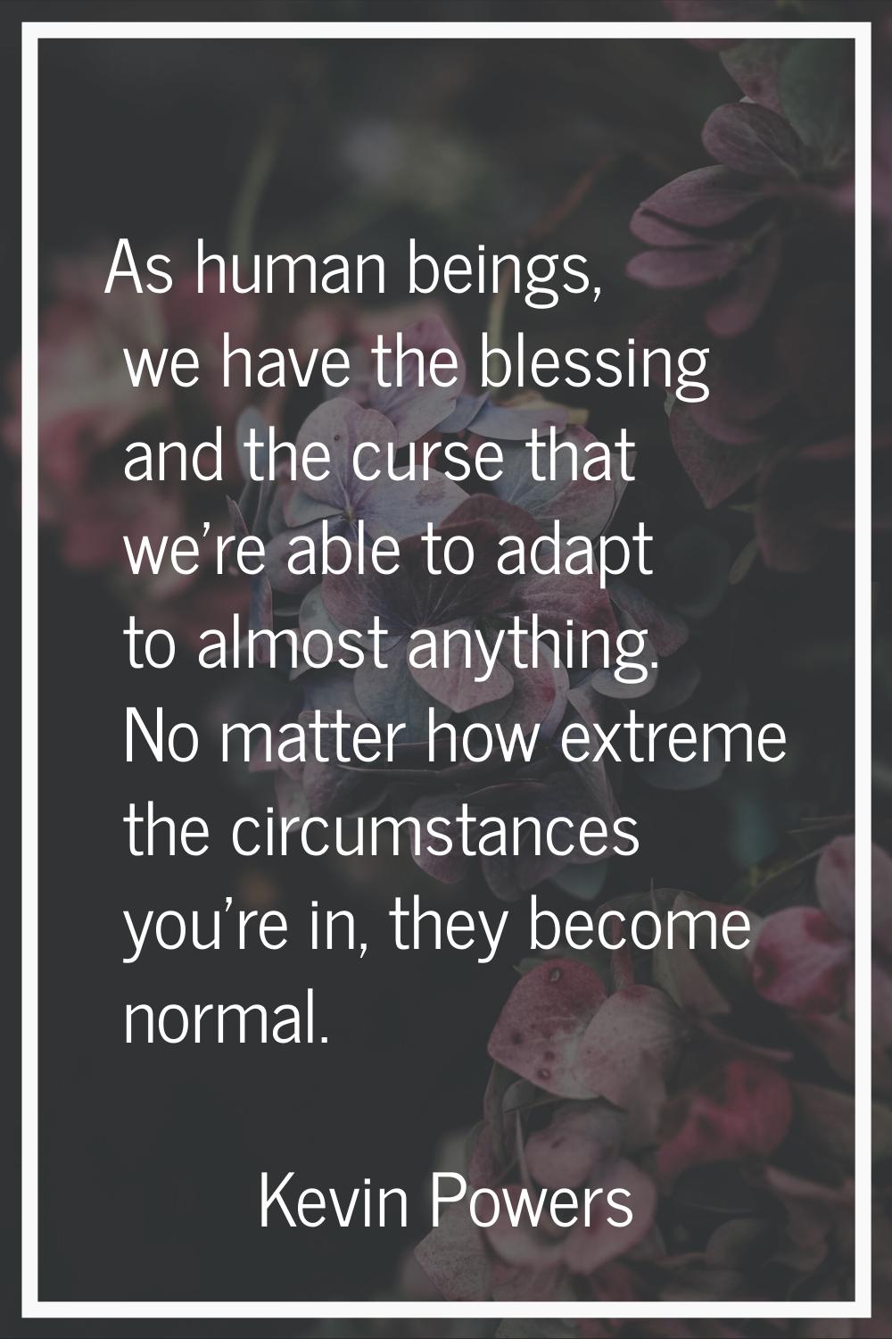 As human beings, we have the blessing and the curse that we're able to adapt to almost anything. No