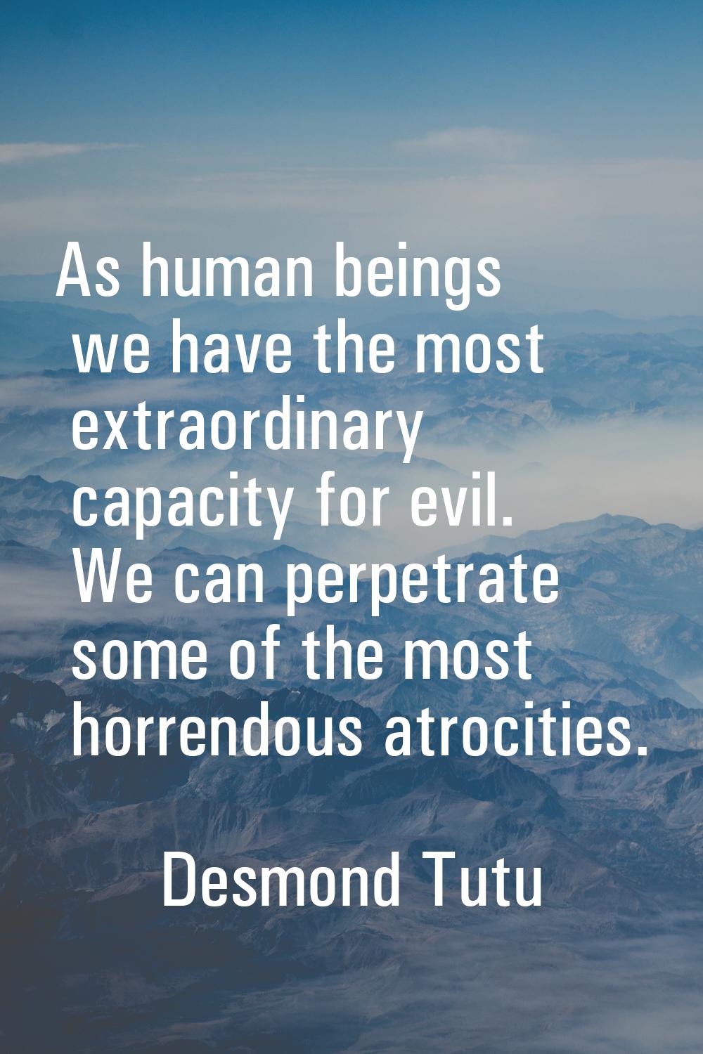 As human beings we have the most extraordinary capacity for evil. We can perpetrate some of the mos