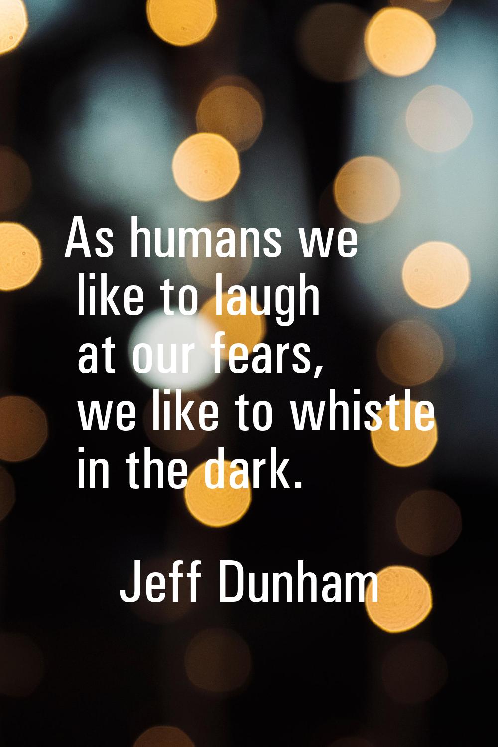 As humans we like to laugh at our fears, we like to whistle in the dark.