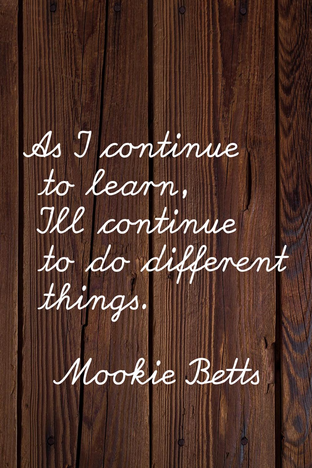 As I continue to learn, I'll continue to do different things.
