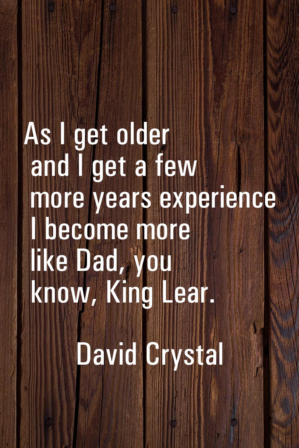 As I get older and I get a few more years experience I become more like Dad, you know, King Lear.