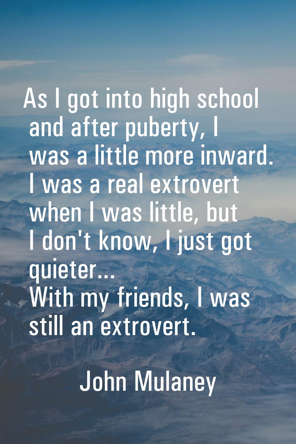 As I got into high school and after puberty, I was a little more inward. I was a real extrovert whe