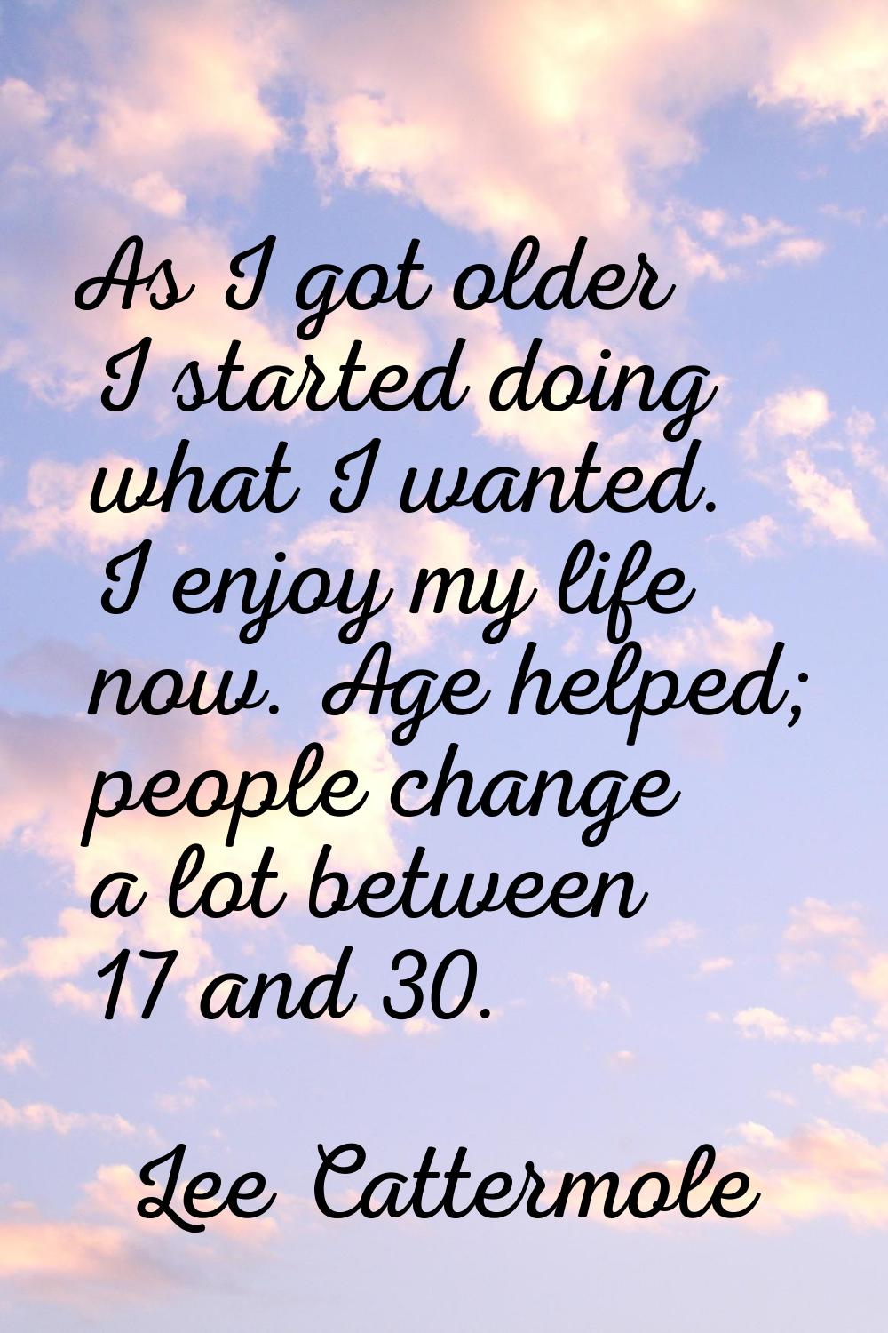 As I got older I started doing what I wanted. I enjoy my life now. Age helped; people change a lot 