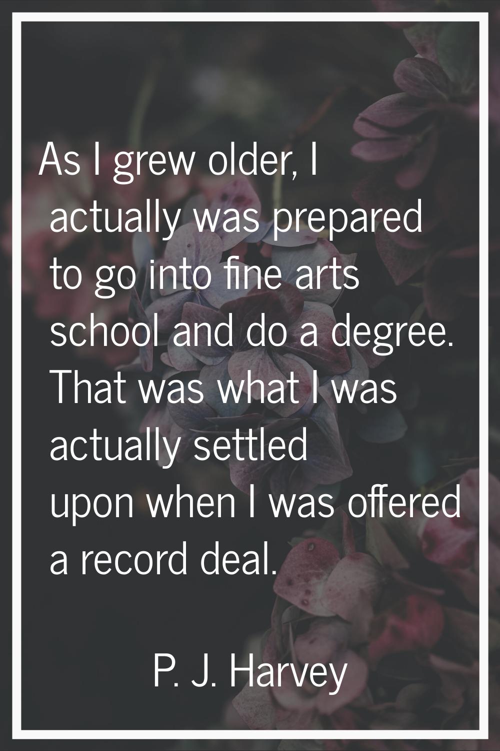 As I grew older, I actually was prepared to go into fine arts school and do a degree. That was what