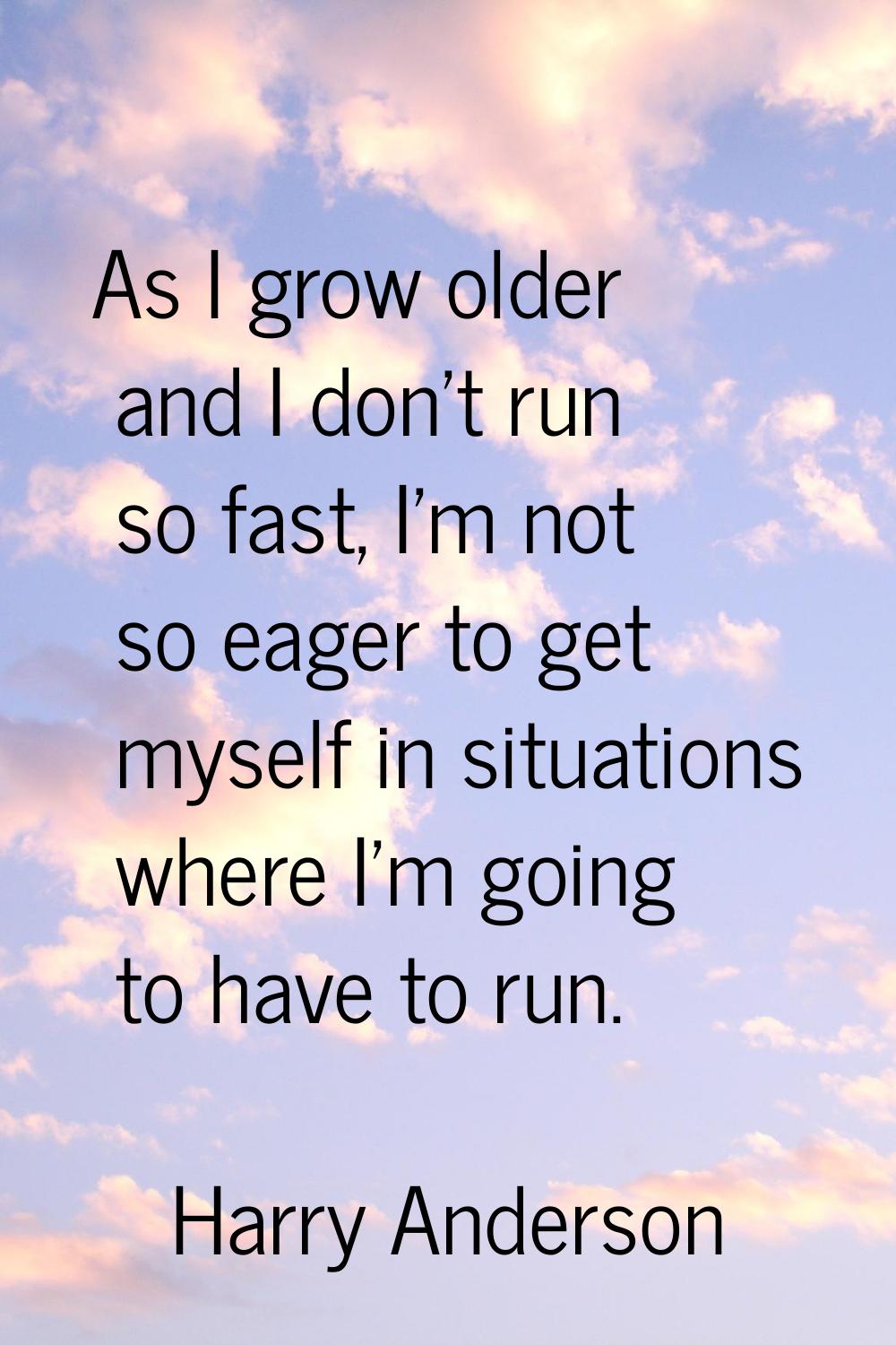 As I grow older and I don't run so fast, I'm not so eager to get myself in situations where I'm goi