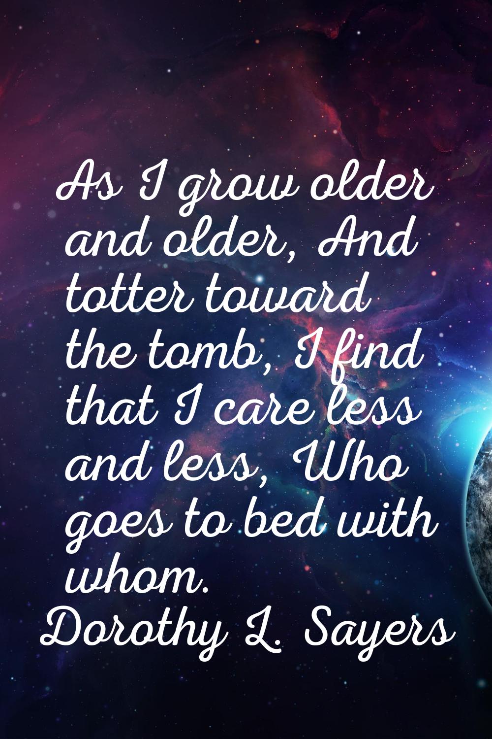 As I grow older and older, And totter toward the tomb, I find that I care less and less, Who goes t