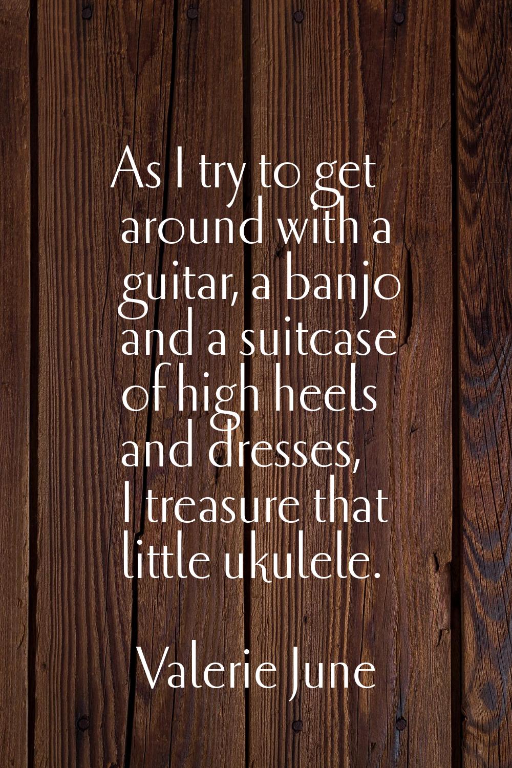 As I try to get around with a guitar, a banjo and a suitcase of high heels and dresses, I treasure 