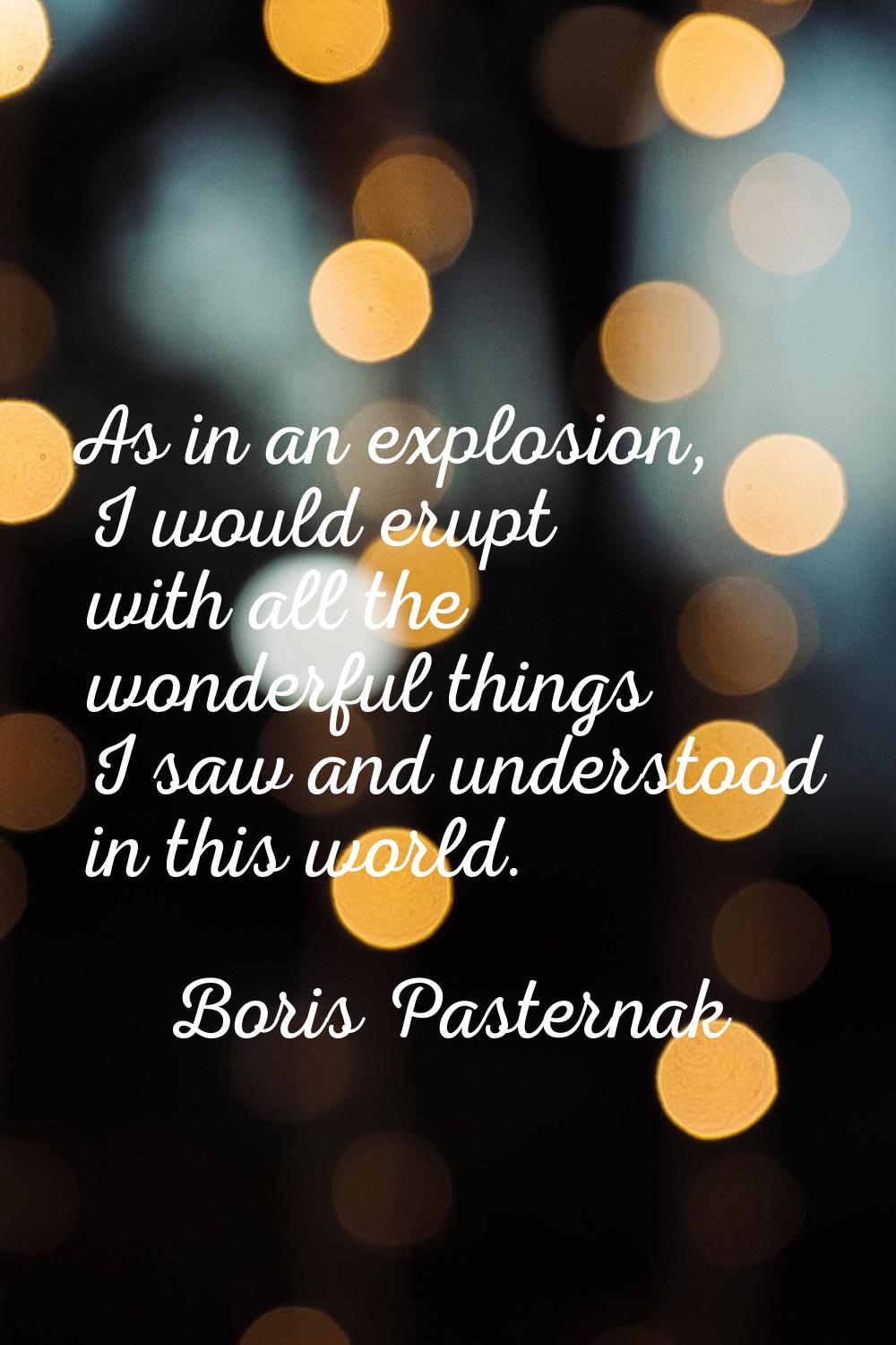 As in an explosion, I would erupt with all the wonderful things I saw and understood in this world.