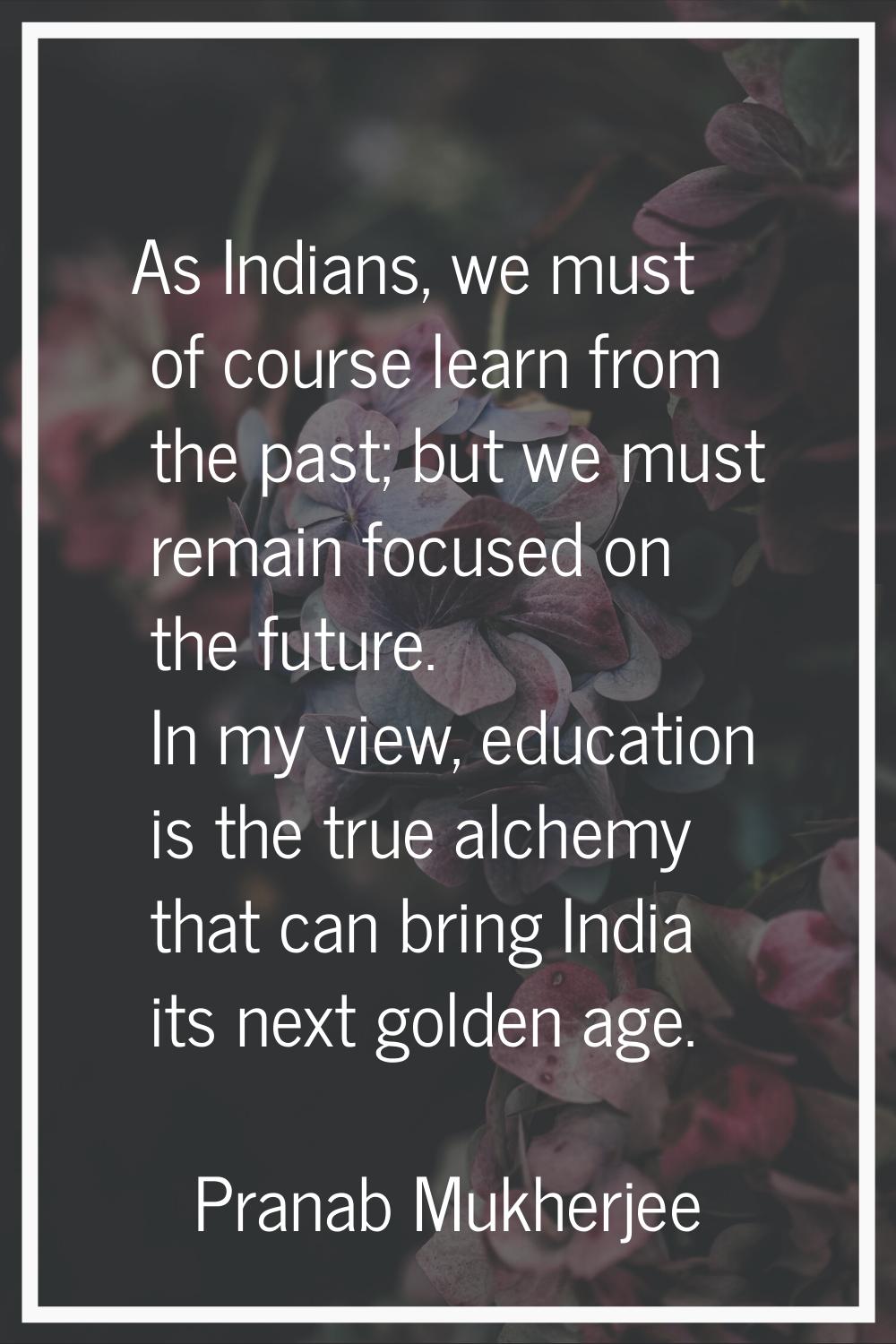 As Indians, we must of course learn from the past; but we must remain focused on the future. In my 