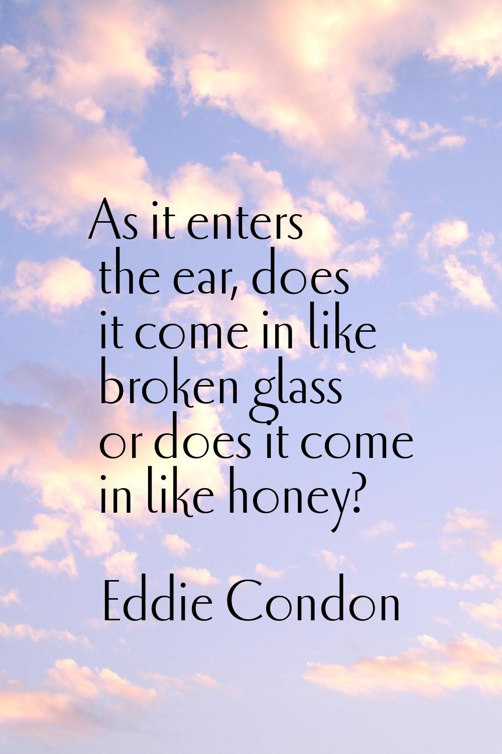 As it enters the ear, does it come in like broken glass or does it come in like honey?