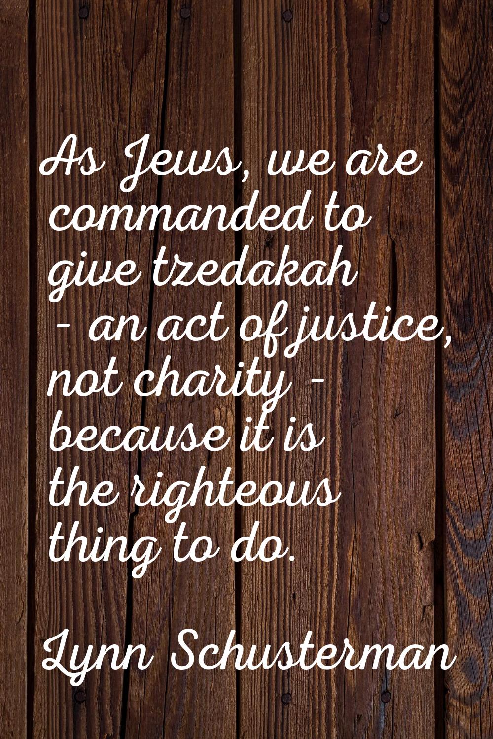 As Jews, we are commanded to give tzedakah - an act of justice, not charity - because it is the rig
