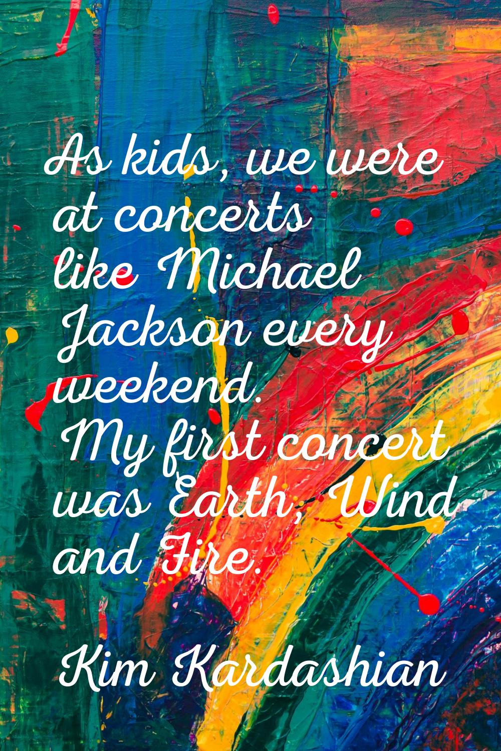 As kids, we were at concerts like Michael Jackson every weekend. My first concert was Earth, Wind a