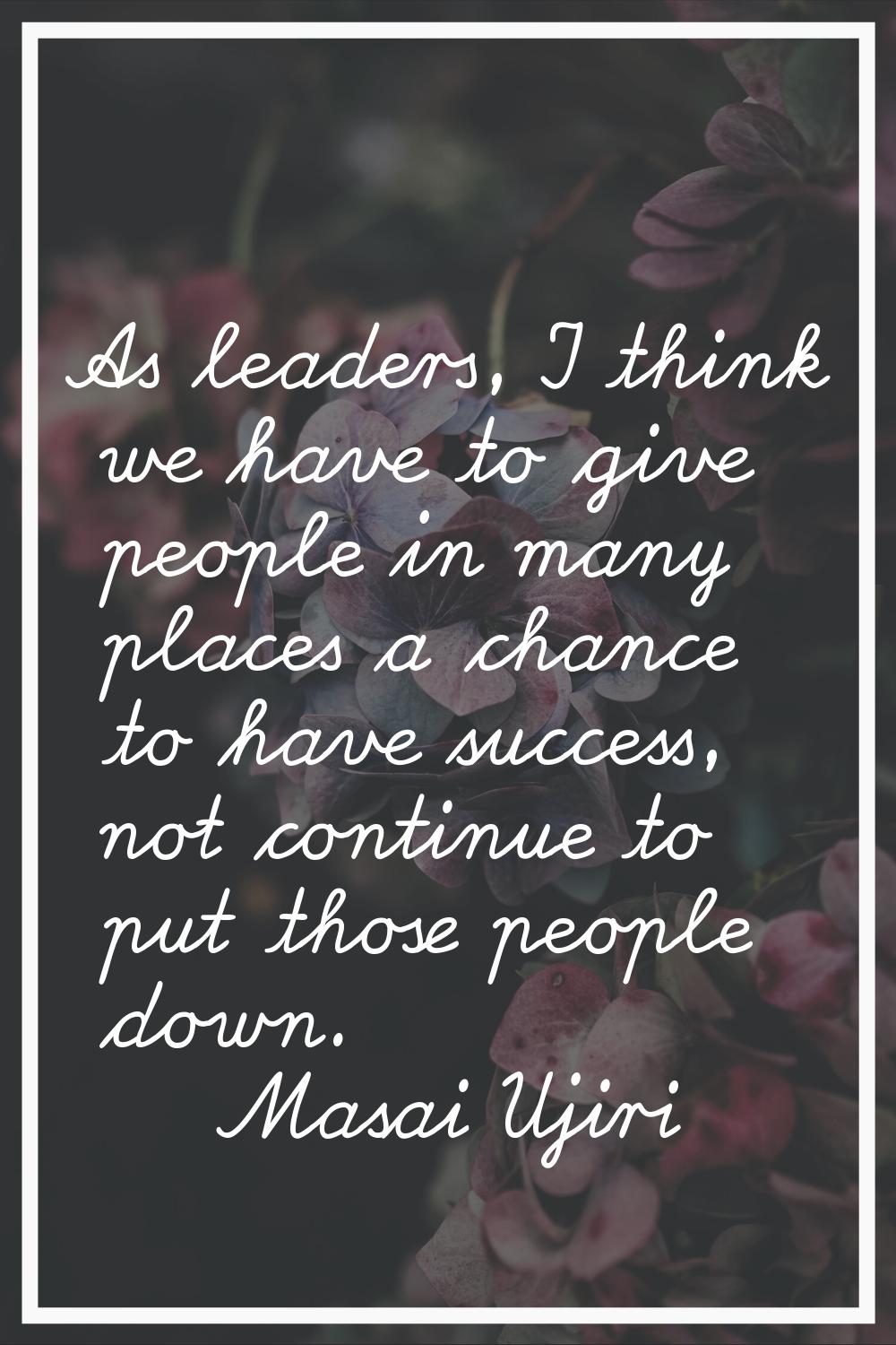 As leaders, I think we have to give people in many places a chance to have success, not continue to