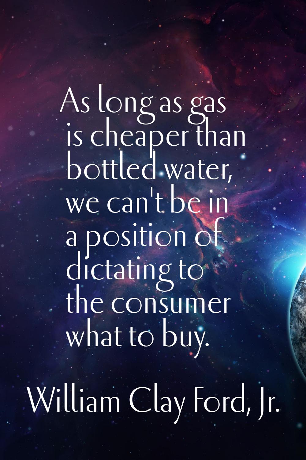 As long as gas is cheaper than bottled water, we can't be in a position of dictating to the consume