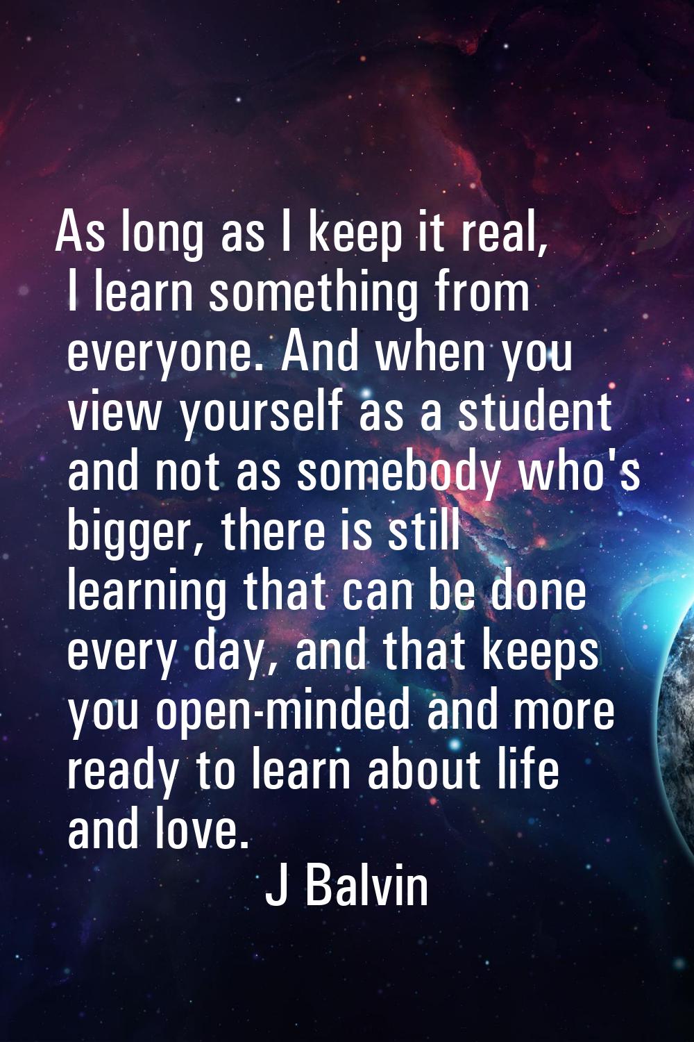 As long as I keep it real, I learn something from everyone. And when you view yourself as a student