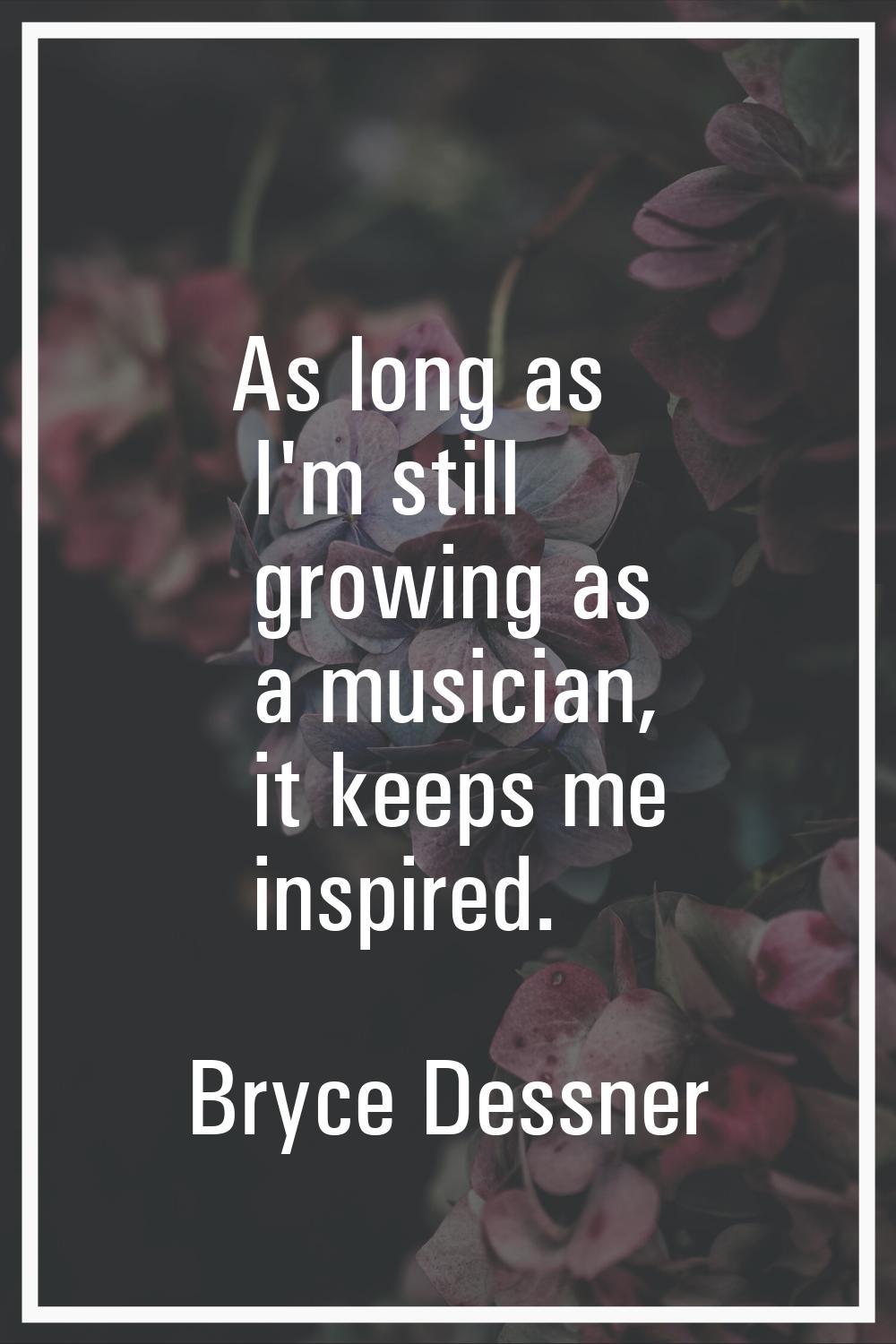As long as I'm still growing as a musician, it keeps me inspired.