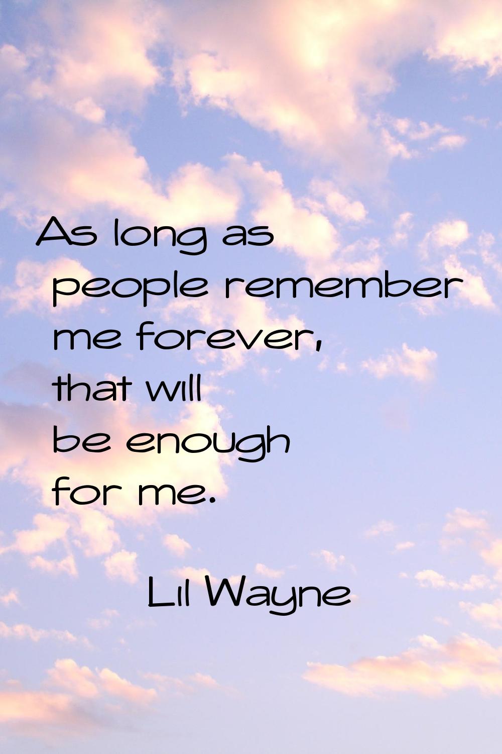 As long as people remember me forever, that will be enough for me.