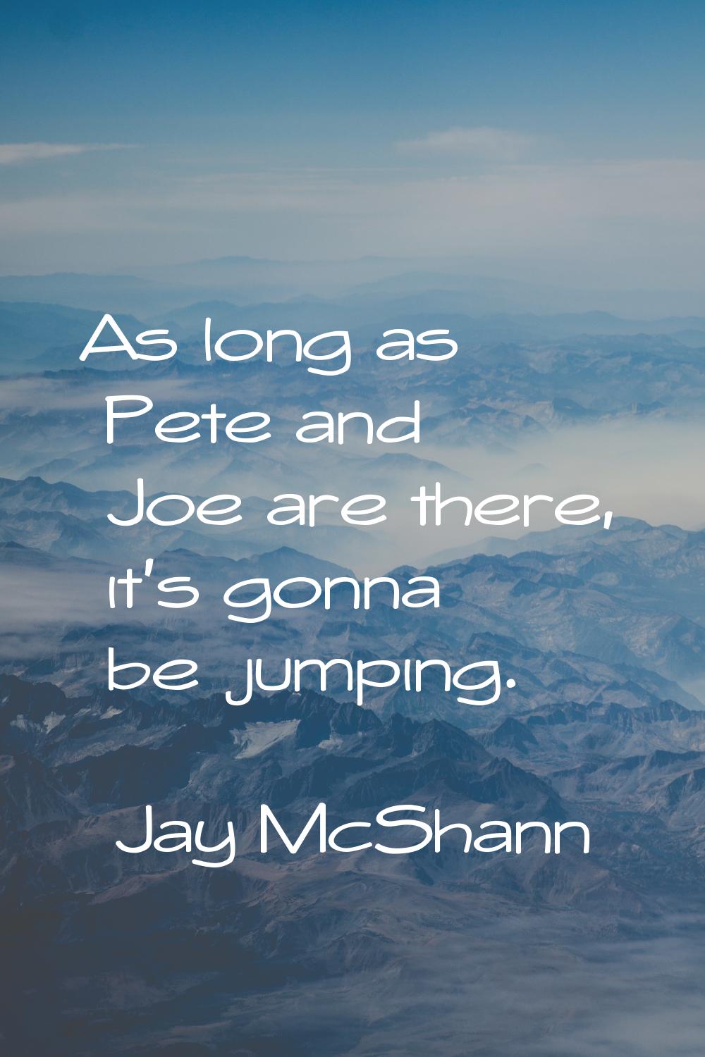 As long as Pete and Joe are there, it's gonna be jumping.