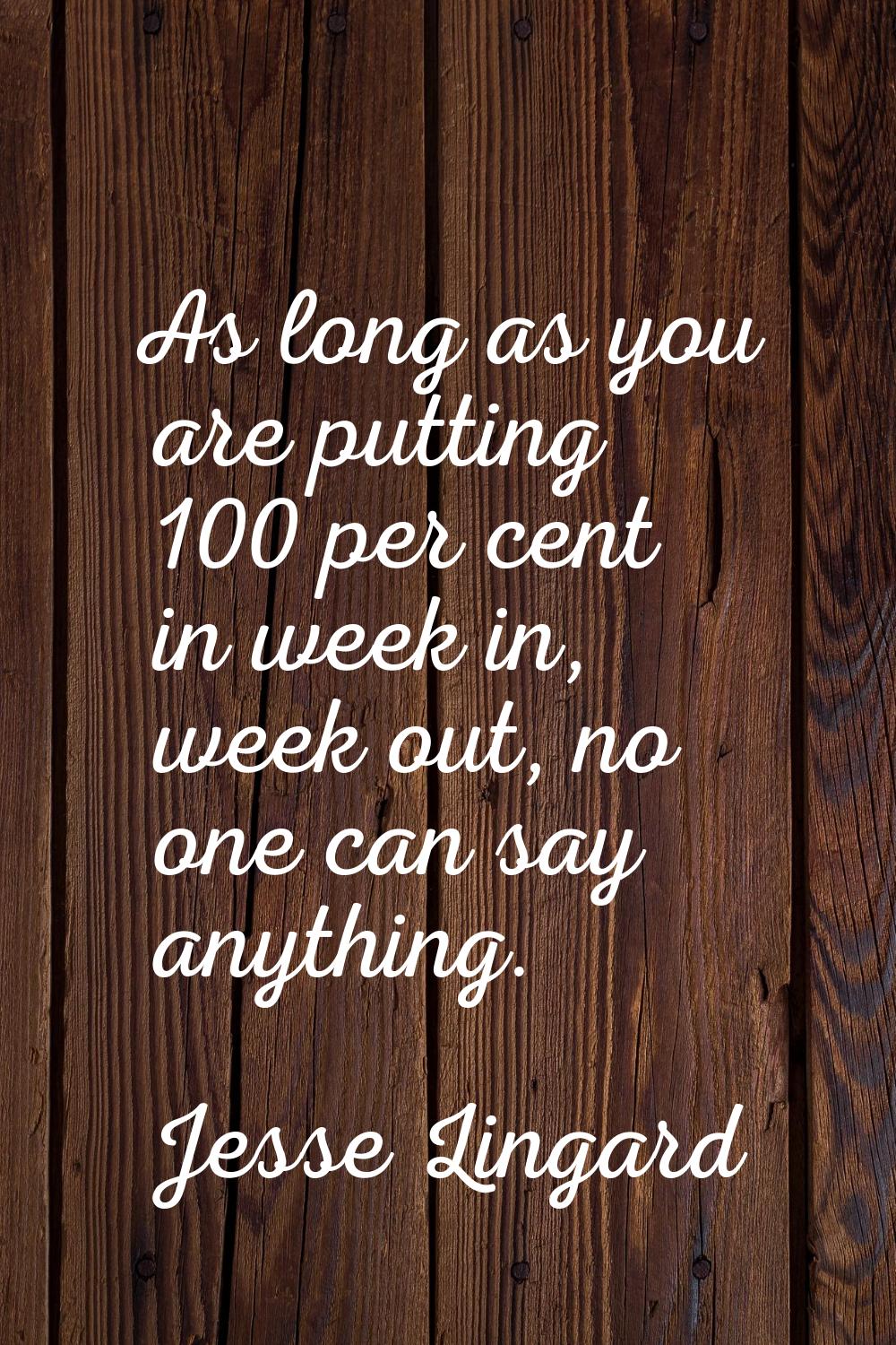 As long as you are putting 100 per cent in week in, week out, no one can say anything.