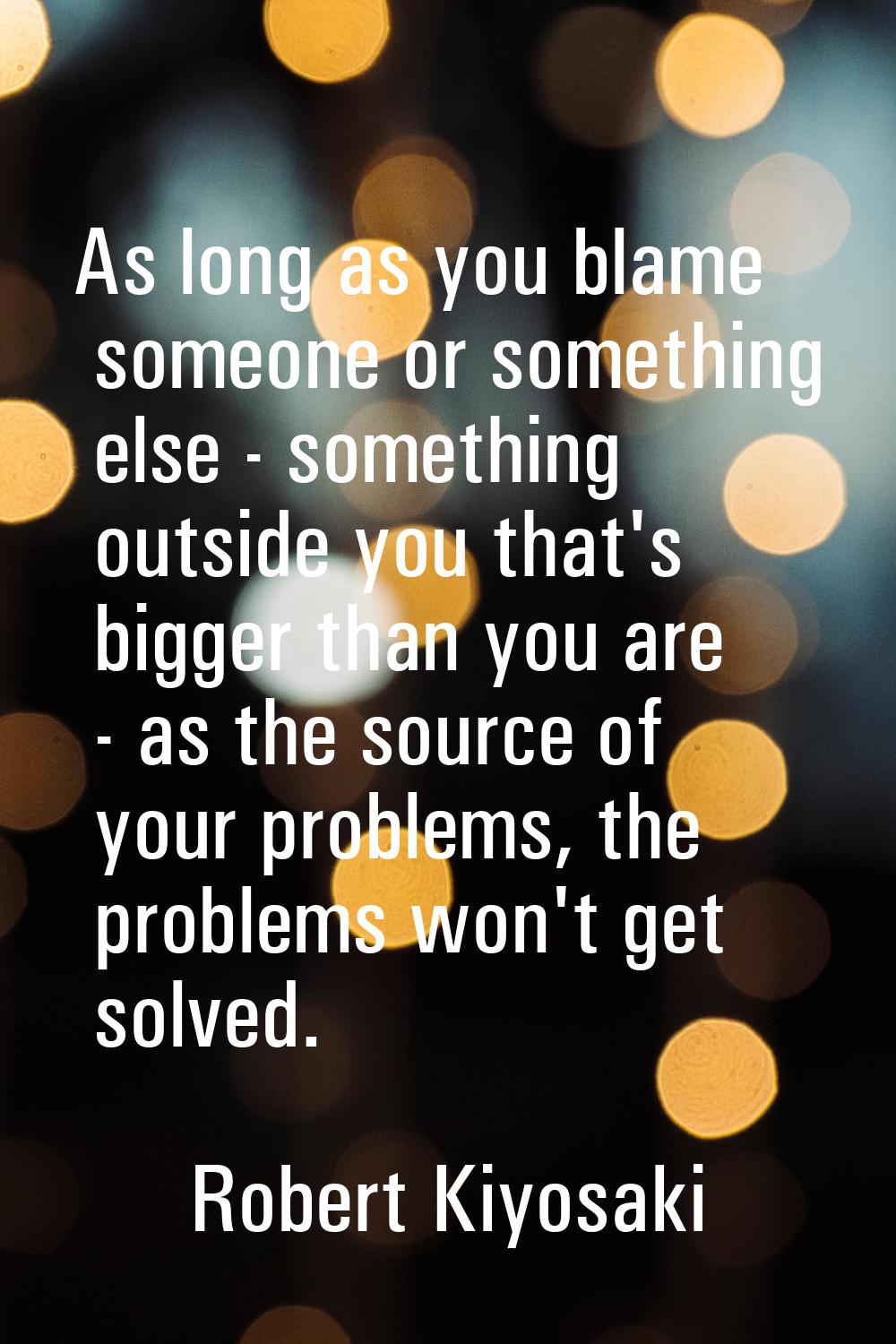 As long as you blame someone or something else - something outside you that's bigger than you are -