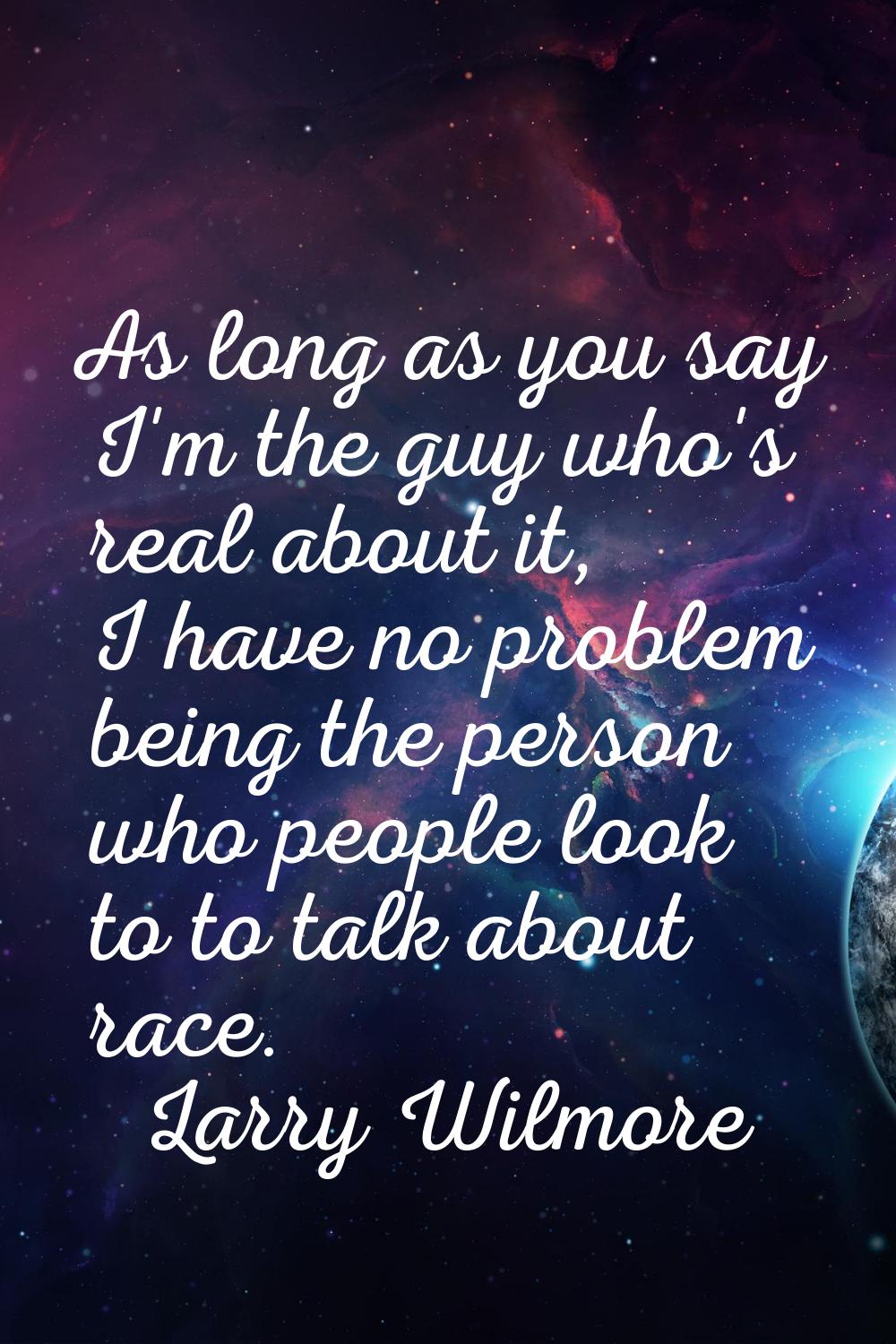 As long as you say I'm the guy who's real about it, I have no problem being the person who people l
