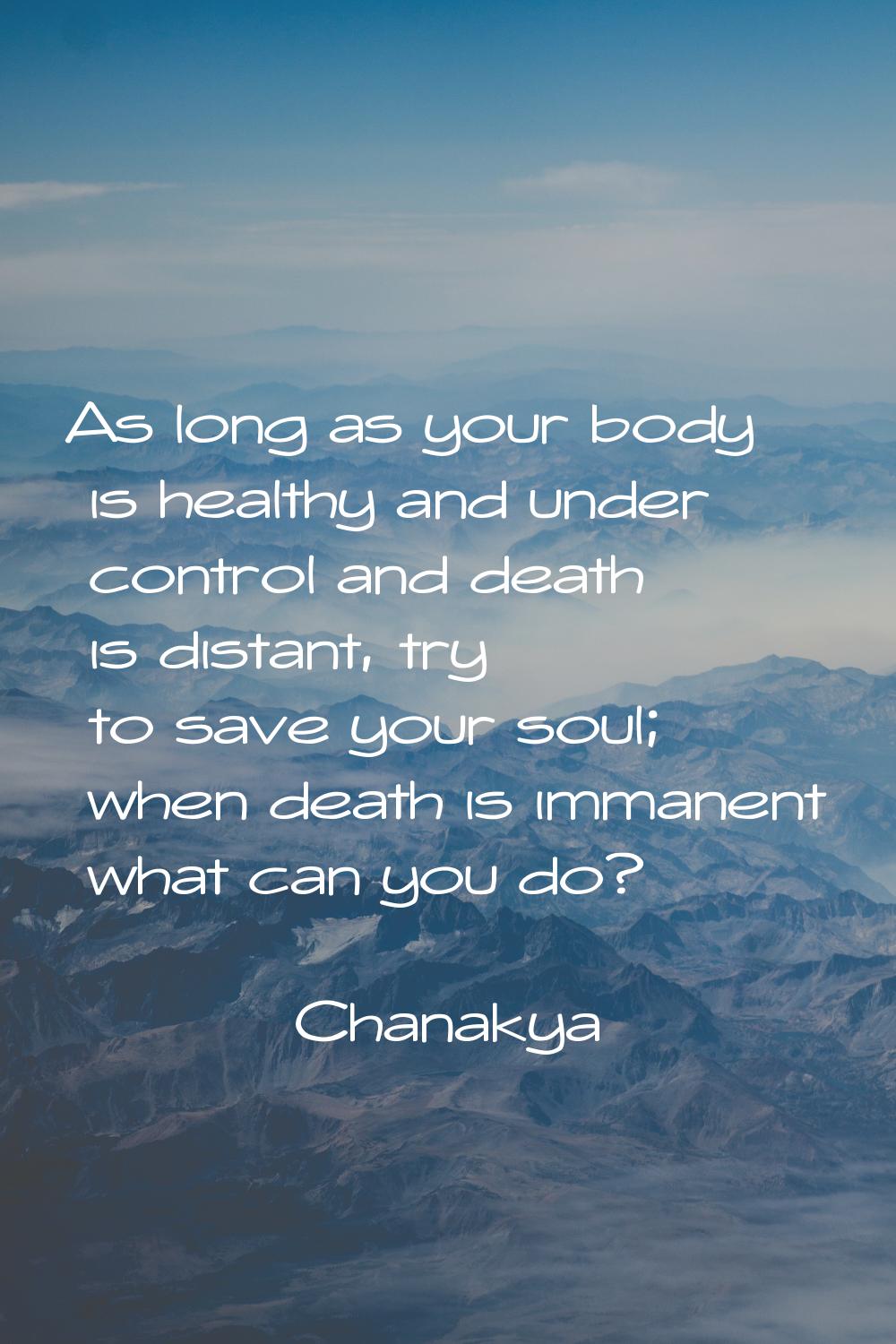 As long as your body is healthy and under control and death is distant, try to save your soul; when