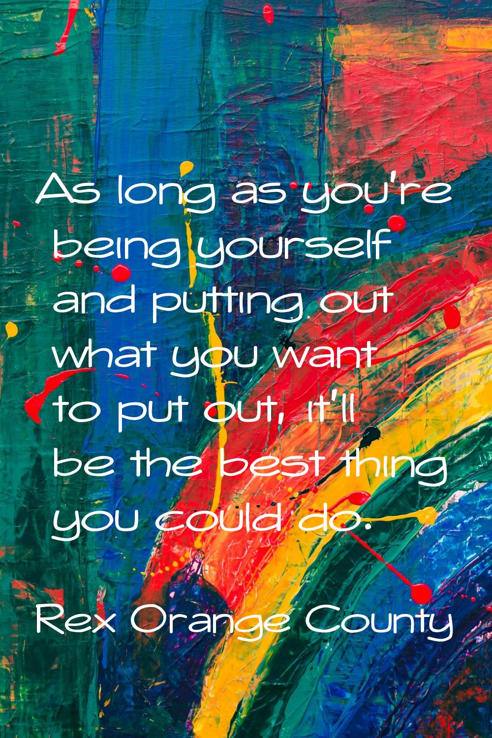 As long as you're being yourself and putting out what you want to put out, it'll be the best thing 