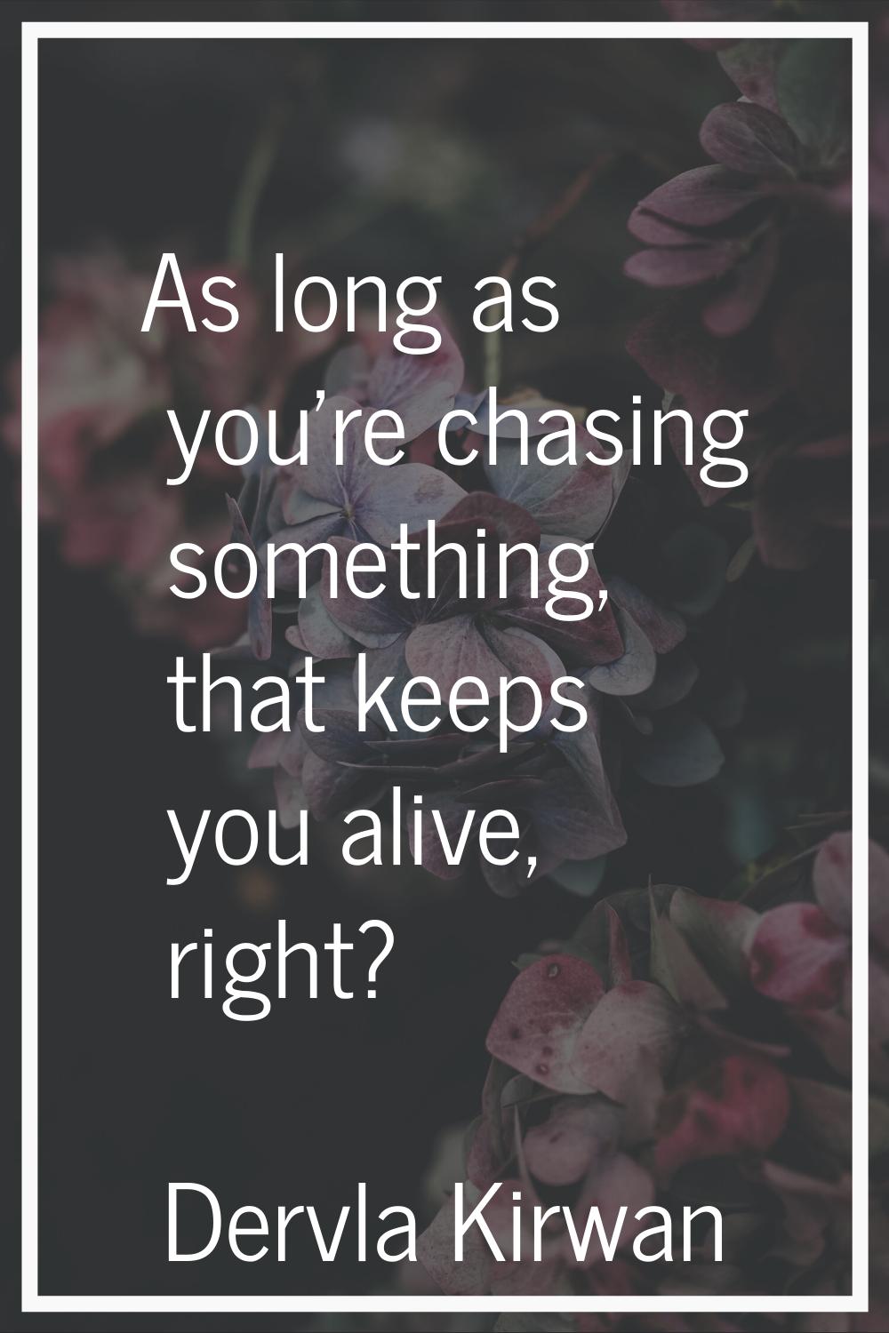 As long as you're chasing something, that keeps you alive, right?