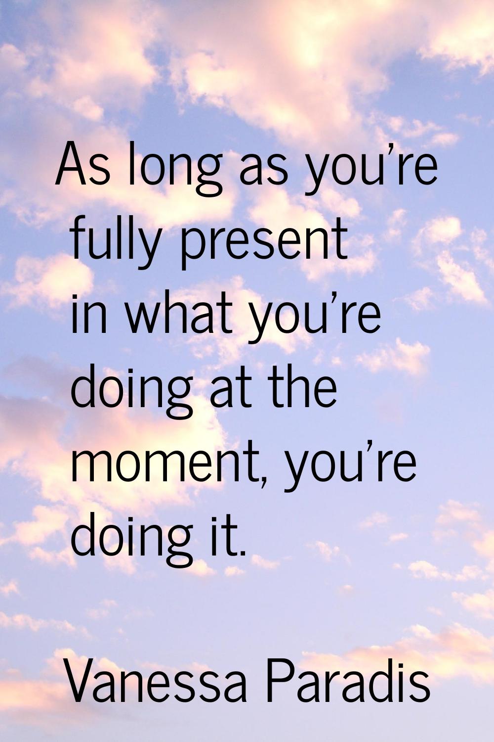 As long as you're fully present in what you're doing at the moment, you're doing it.