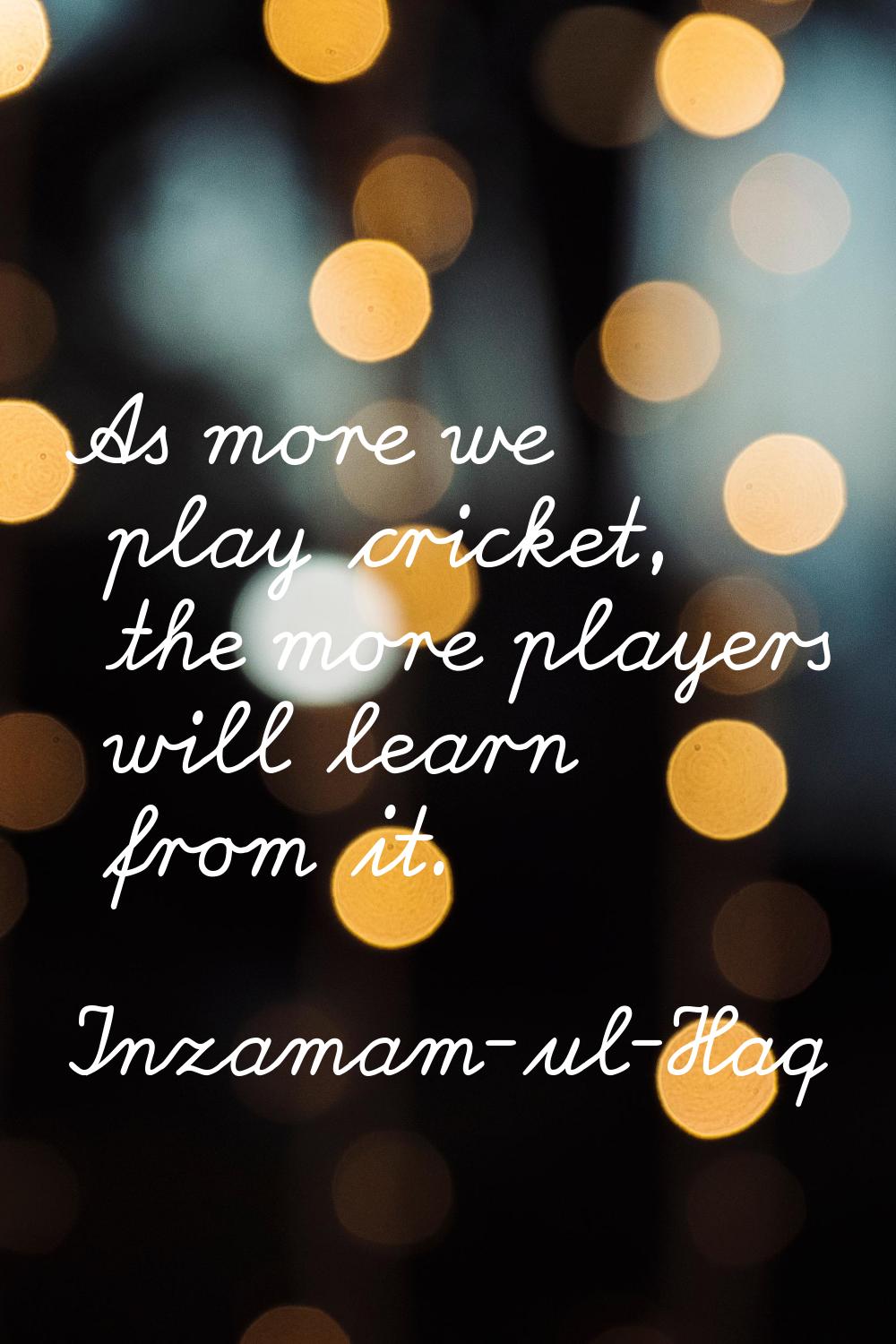 As more we play cricket, the more players will learn from it.