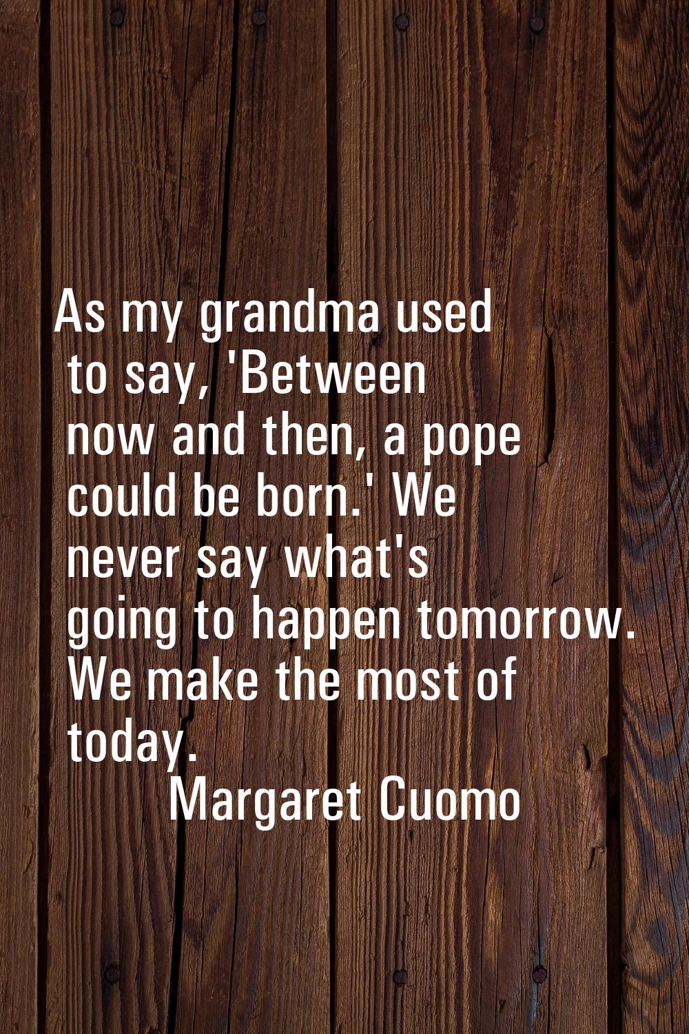 As my grandma used to say, 'Between now and then, a pope could be born.' We never say what's going 
